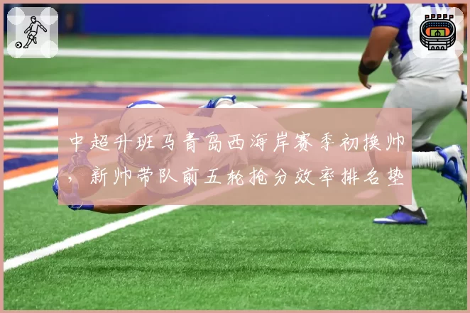 中超升班马青岛西海岸赛季初换帅,新帅带队前五轮抢分效率排名垫底