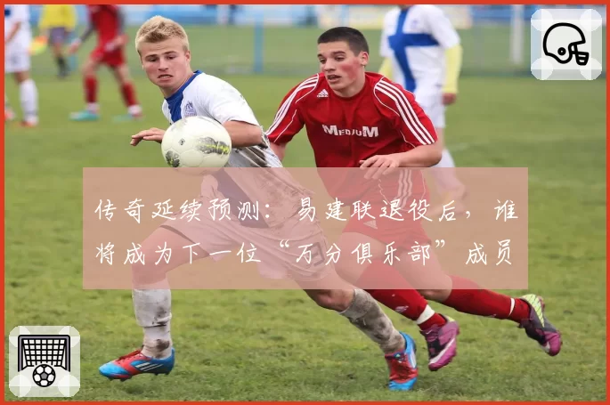 传奇延续预测:易建联退役后,谁将成为下一位“万分俱乐部”成员?