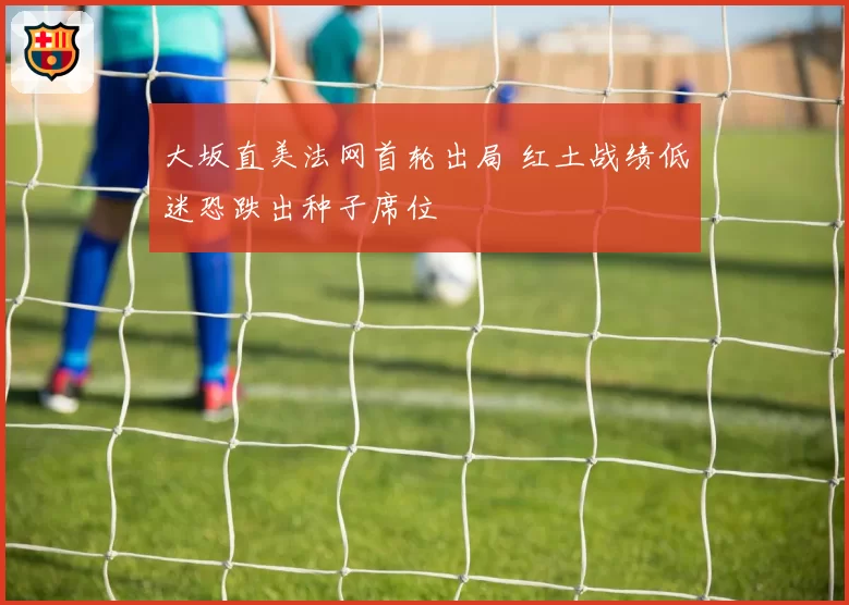 大坂直美法网首轮出局 红土战绩低迷恐跌出种子席位