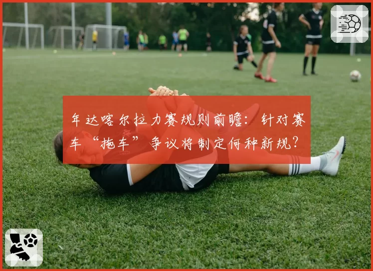 年达喀尔拉力赛规则前瞻：针对赛车“拖车”争议将制定何种新规？