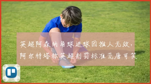 英超阿森纳角球进球因推人无效，阿尔特塔称英超判罚标准荒唐可笑