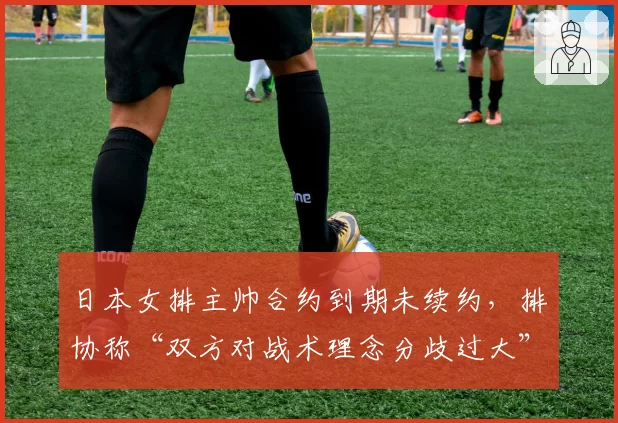 日本女排主帅合约到期未续约，排协称“双方对战术理念分歧过大”