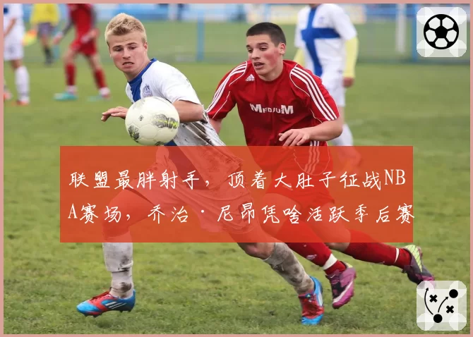 联盟最胖射手，顶着大肚子征战NBA赛场，乔治·尼昂凭啥活跃季后赛