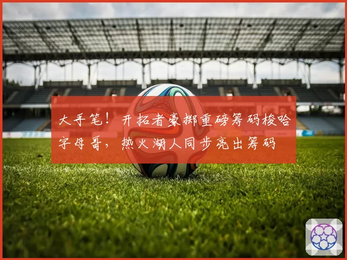 大手笔！开拓者豪掷重磅筹码梭哈字母哥，热火湖人同步亮出筹码