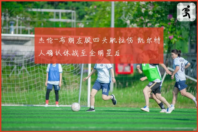 杰伦-布朗左股四头肌拉伤 凯尔特人确认休战至全明星后