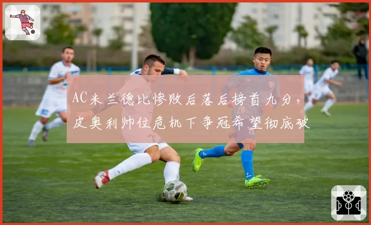 AC米兰德比惨败后落后榜首九分,皮奥利帅位危机下争冠希望彻底破灭?