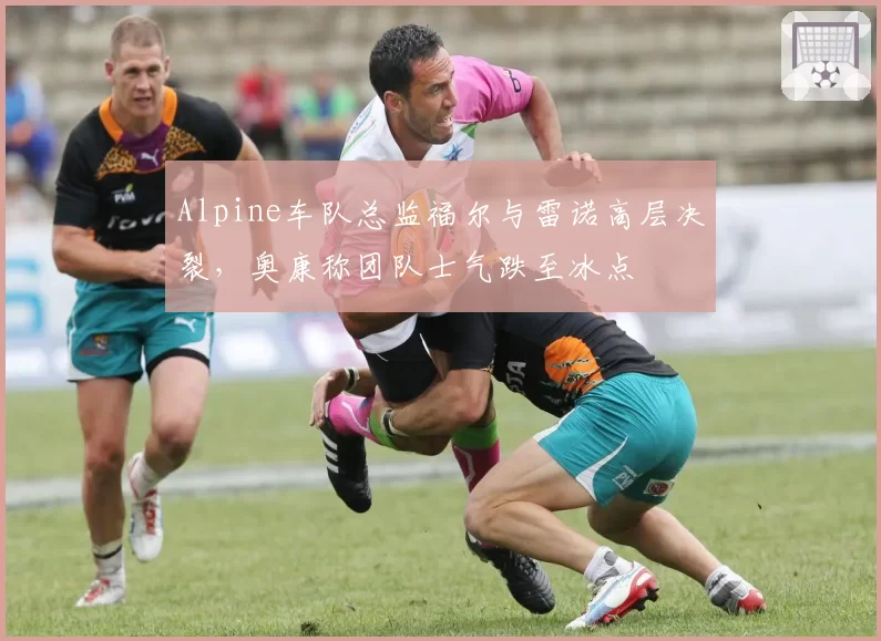 Alpine车队总监福尔与雷诺高层决裂，奥康称团队士气跌至冰点