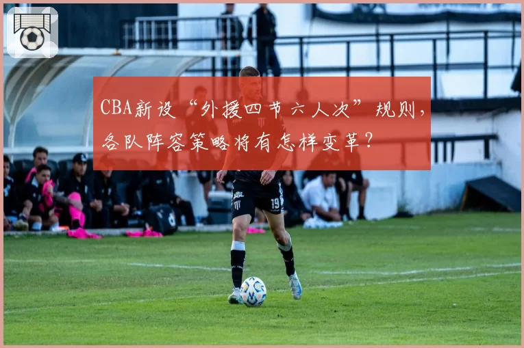 CBA新设“外援四节六人次”规则,各队阵容策略将有怎样变革?