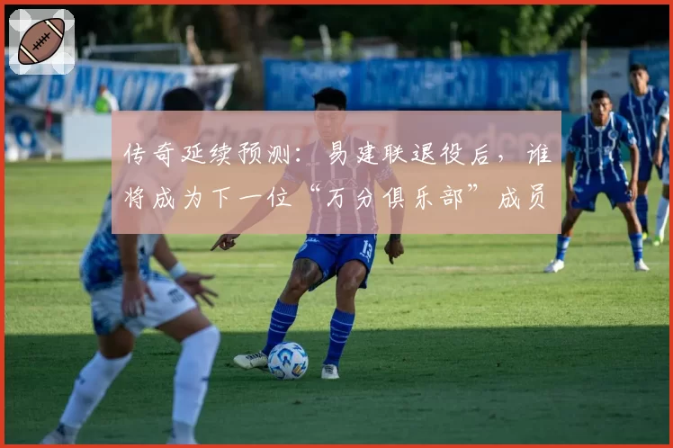 传奇延续预测:易建联退役后,谁将成为下一位“万分俱乐部”成员?