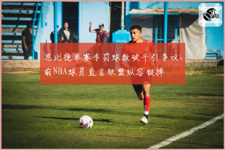 恩比德单赛季罚球数破千引争议，前NBA球员直言联盟纵容假摔