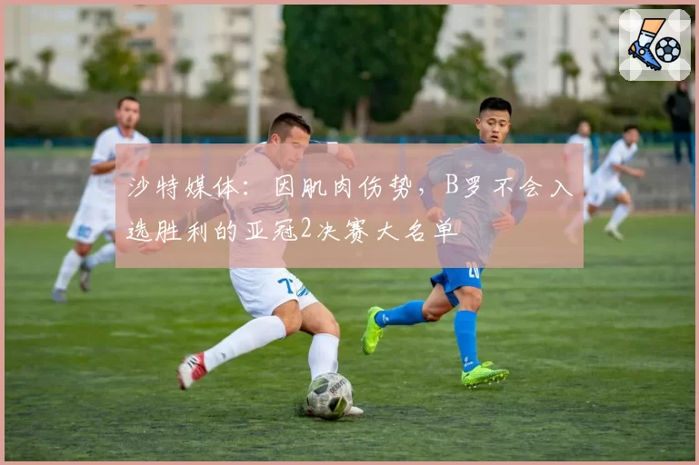 沙特媒体：因肌肉伤势，B罗不会入选胜利的亚冠2决赛大名单
