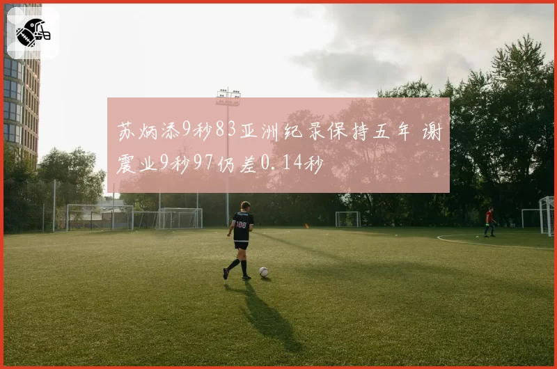 苏炳添9秒83亚洲纪录保持五年 谢震业9秒97仍差0.14秒
