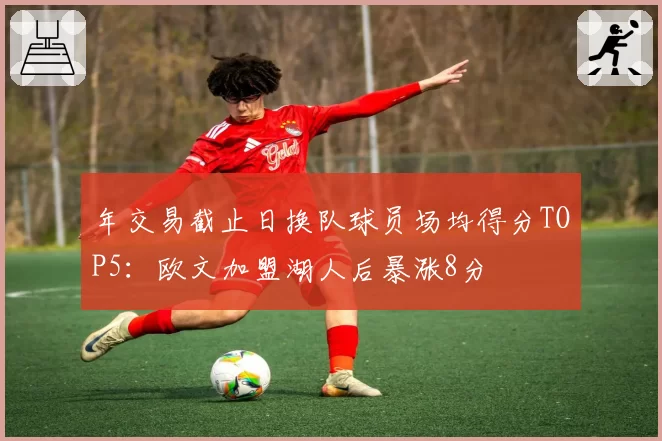 年交易截止日换队球员场均得分TOP5:欧文加盟湖人后暴涨8分