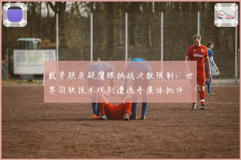戴资颖质疑鹰眼挑战次数限制，世界羽联技术规则遭选手集体批评