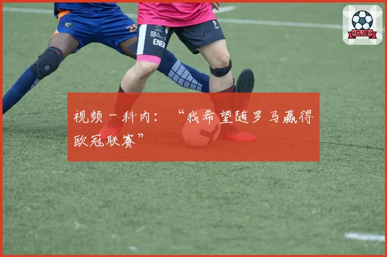 视频 - 科内：“我希望随罗马赢得欧冠联赛”