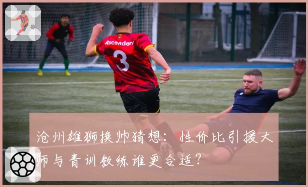 沧州雄狮换帅猜想：性价比引援大师与青训教练谁更合适？