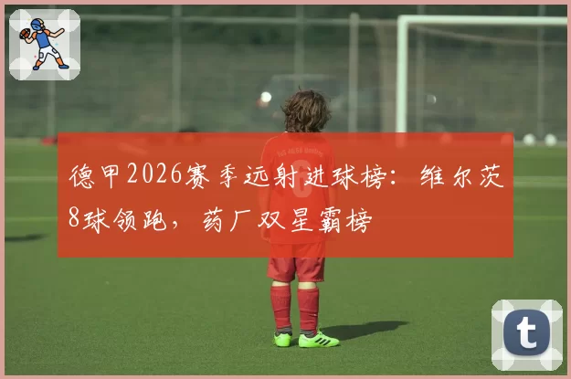 德甲2026赛季远射进球榜:维尔茨8球领跑,药厂双星霸榜