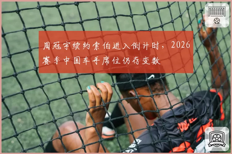 周冠宇续约索伯进入倒计时,2026赛季中国车手席位仍存变数