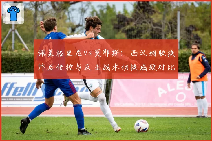 佩莱格里尼vs莫耶斯:西汉姆联换帅后传控与反击战术切换成效对比