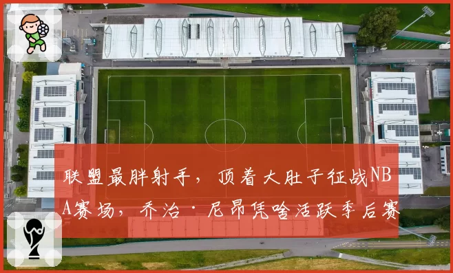 联盟最胖射手,顶着大肚子征战NBA赛场,乔治·尼昂凭啥活跃季后赛