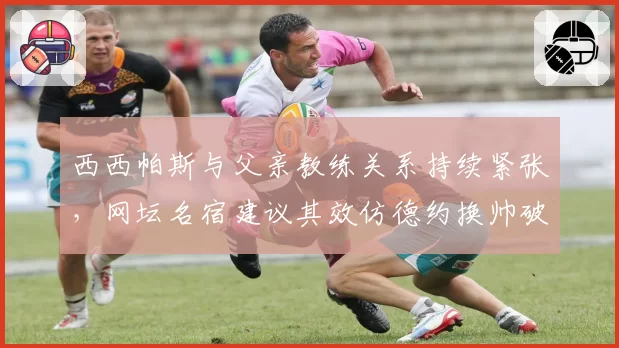西西帕斯与父亲教练关系持续紧张，网坛名宿建议其效仿德约换帅破局