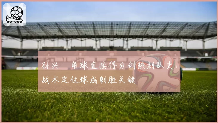 孙兴慜角球直接得分创热刺队史,战术定位球成制胜关键