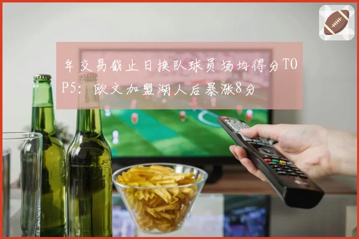 年交易截止日换队球员场均得分TOP5:欧文加盟湖人后暴涨8分