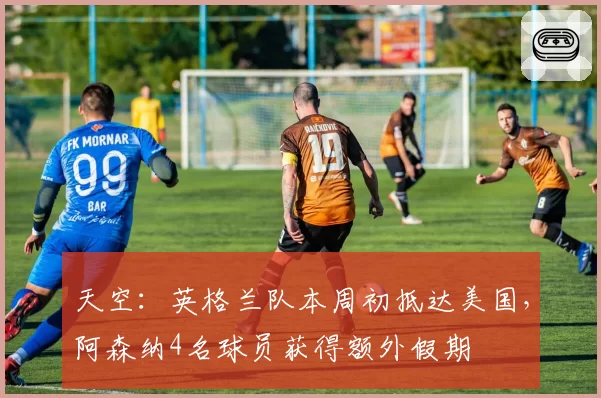 天空:英格兰队本周初抵达美国,阿森纳4名球员获得额外假期