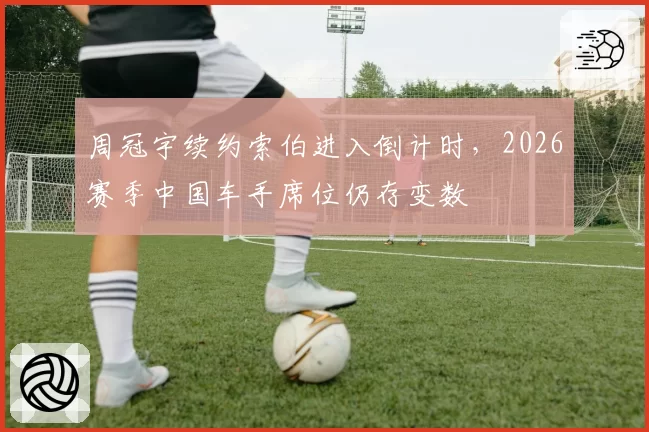 周冠宇续约索伯进入倒计时,2026赛季中国车手席位仍存变数