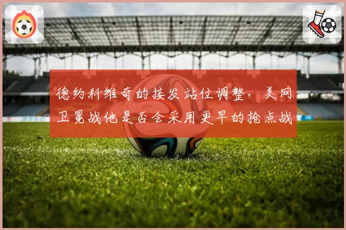 德约科维奇的接发站位调整,美网卫冕战他是否会采用更早的抢点战术