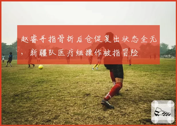 赵睿手指骨折后仓促复出状态全无，新疆队医疗组操作被指冒险