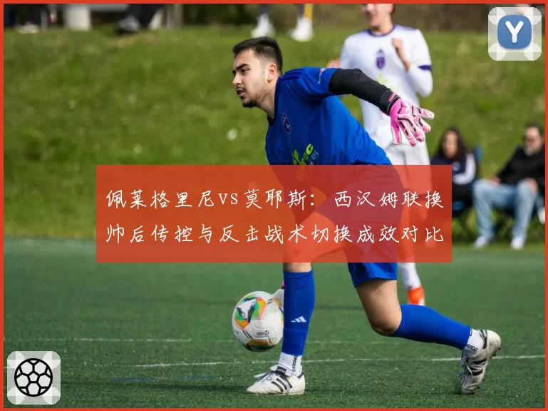 佩莱格里尼vs莫耶斯:西汉姆联换帅后传控与反击战术切换成效对比