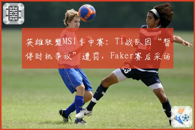 英雄联盟MSI季中赛：T1战队因“暂停时机争议”遭罚，Faker赛后采访称想重赛