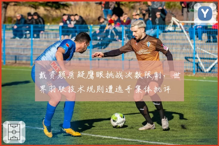 戴资颖质疑鹰眼挑战次数限制，世界羽联技术规则遭选手集体批评
