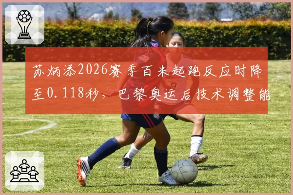 苏炳添2026赛季百米起跑反应时降至0.118秒,巴黎奥运后技术调整能否延续巅峰?