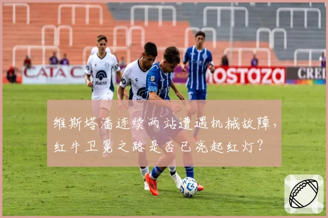 维斯塔潘连续两站遭遇机械故障，红牛卫冕之路是否已亮起红灯？