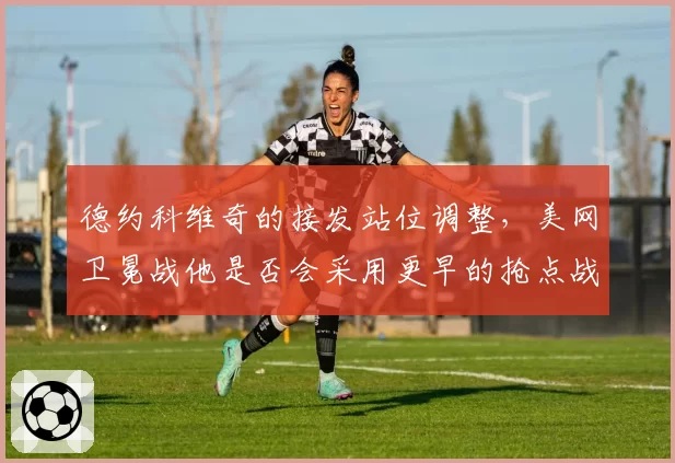 德约科维奇的接发站位调整,美网卫冕战他是否会采用更早的抢点战术