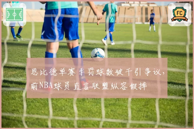 恩比德单赛季罚球数破千引争议，前NBA球员直言联盟纵容假摔