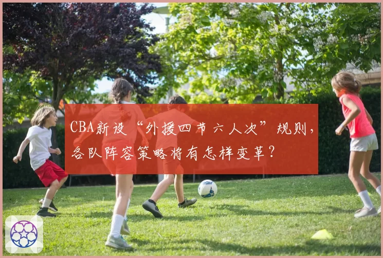 CBA新设“外援四节六人次”规则,各队阵容策略将有怎样变革?
